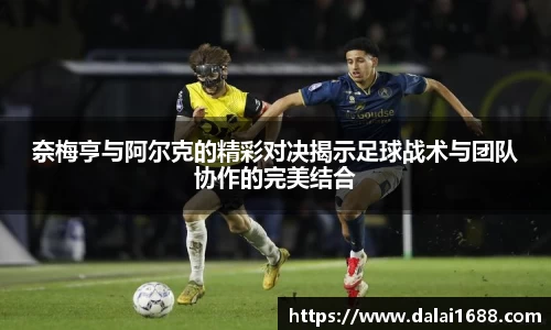 奈梅亨与阿尔克的精彩对决揭示足球战术与团队协作的完美结合